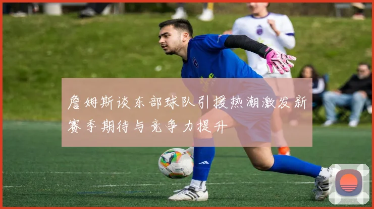 詹姆斯谈东部球队引援热潮激发新赛季期待与竞争力提升