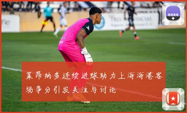 莱昂纳多连续进球助力上海海港客场争分引发关注与讨论