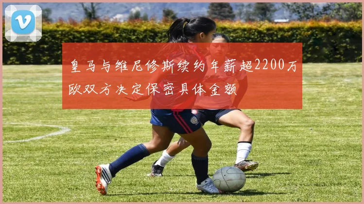 皇马与维尼修斯续约年薪超2200万欧双方决定保密具体金额