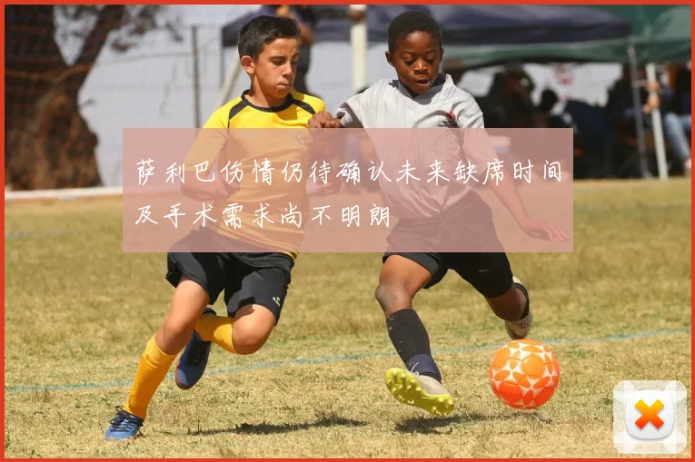 萨利巴伤情仍待确认未来缺席时间及手术需求尚不明朗