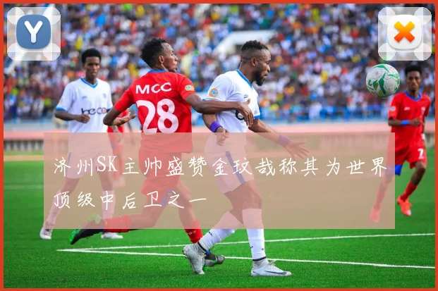 济州SK主帅盛赞金玟哉称其为世界顶级中后卫之一