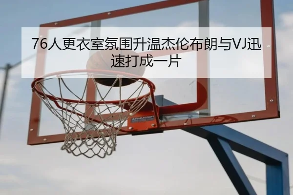 76人更衣室氛围升温杰伦布朗与VJ迅速打成一片 | hth.conapp